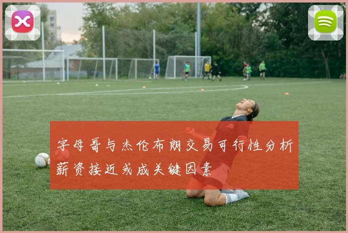 字母哥与杰伦布朗交易可行性分析薪资接近或成关键因素