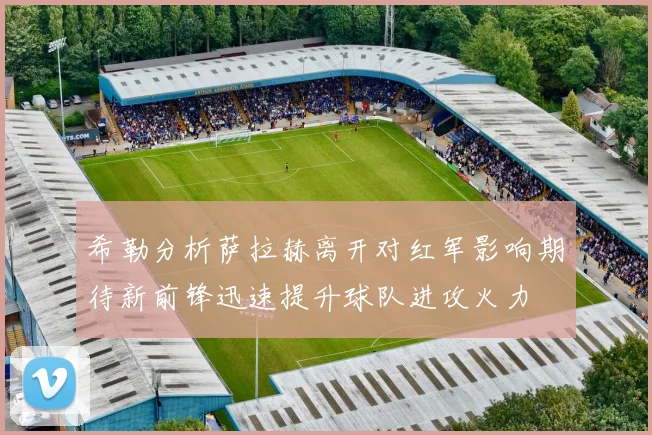 希勒分析萨拉赫离开对红军影响期待新前锋迅速提升球队进攻火力