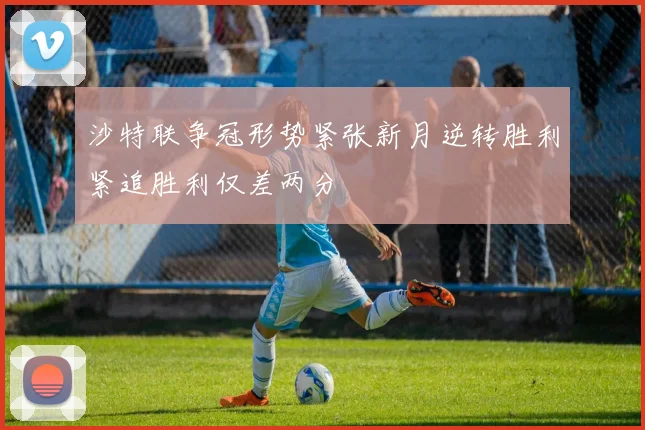 沙特联争冠形势紧张新月逆转胜利紧追胜利仅差两分