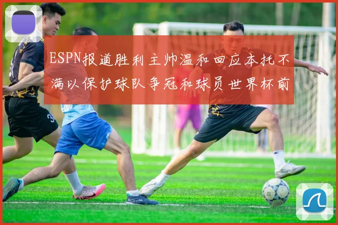 ESPN报道胜利主帅温和回应本托不满以保护球队争冠和球员世界杯前景
