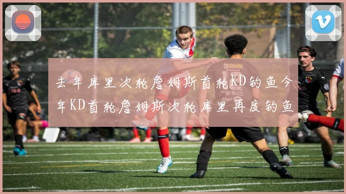 去年库里次轮詹姆斯首轮KD钓鱼今年KD首轮詹姆斯次轮库里再度钓鱼的奇妙对比