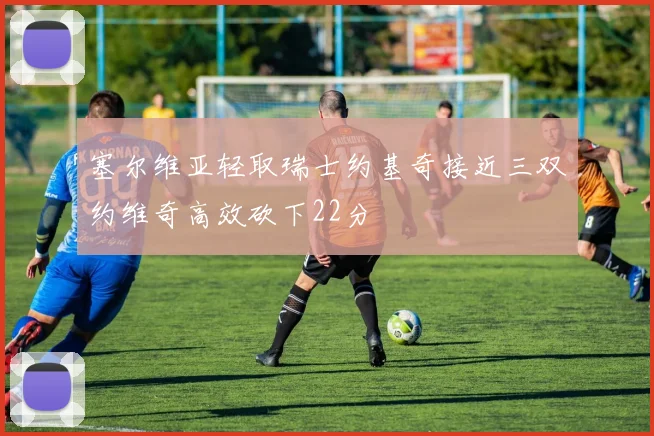 塞尔维亚轻取瑞士约基奇接近三双约维奇高效砍下22分