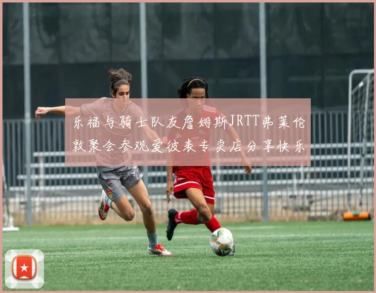乐福与骑士队友詹姆斯JRTT弗莱伦敦聚会参观爱彼表专卖店分享快乐时光