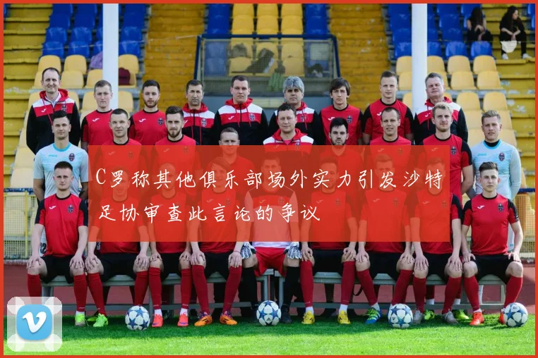 C罗称其他俱乐部场外实力引发沙特足协审查此言论的争议