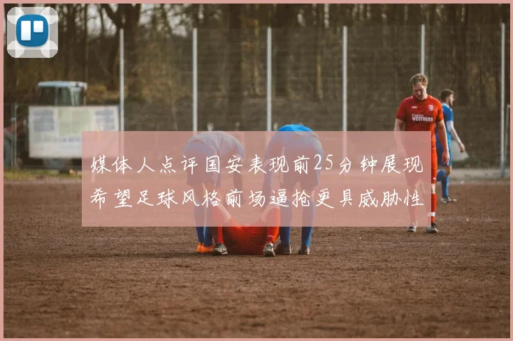 媒体人点评国安表现前25分钟展现希望足球风格前场逼抢更具威胁性