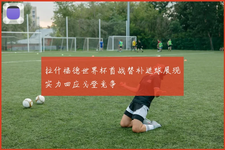 拉什福德世界杯首战替补进球展现实力回应戈登竞争