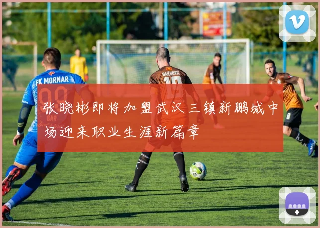 张晓彬即将加盟武汉三镇新鹏城中场迎来职业生涯新篇章