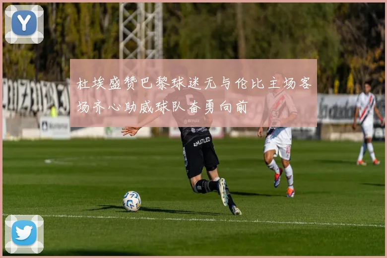 杜埃盛赞巴黎球迷无与伦比主场客场齐心助威球队奋勇向前