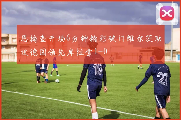 恩梅查开场6分钟精彩破门维尔茨助攻德国领先库拉索1-0