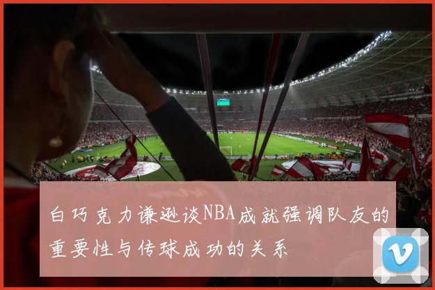 白巧克力谦逊谈NBA成就强调队友的重要性与传球成功的关系