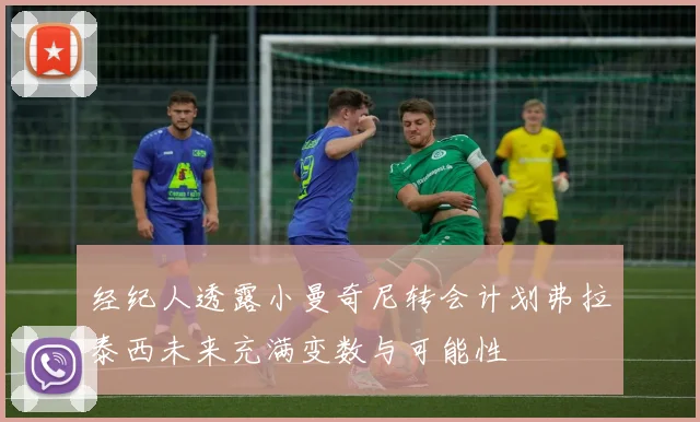 经纪人透露小曼奇尼转会计划弗拉泰西未来充满变数与可能性