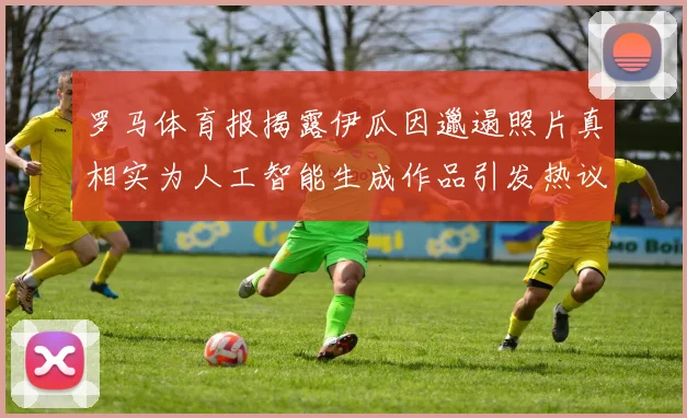 罗马体育报揭露伊瓜因邋遢照片真相实为人工智能生成作品引发热议