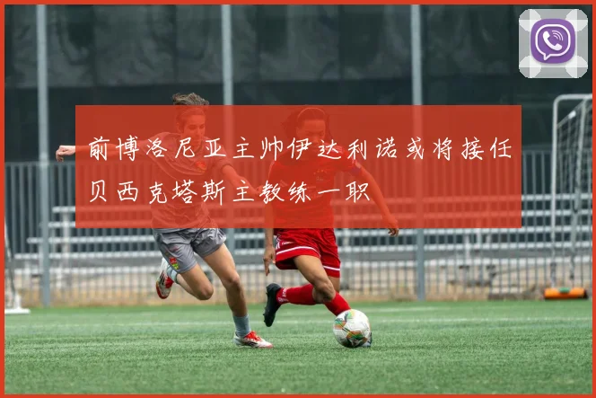 前博洛尼亚主帅伊达利诺或将接任贝西克塔斯主教练一职