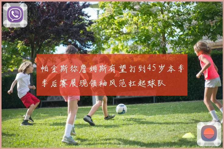 帕金斯称詹姆斯有望打到45岁本季季后赛展现领袖风范扛起球队