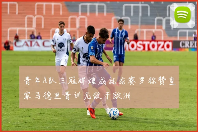 青年A队三冠辉煌成就龙赛罗称赞皇家马德里青训无敌于欧洲