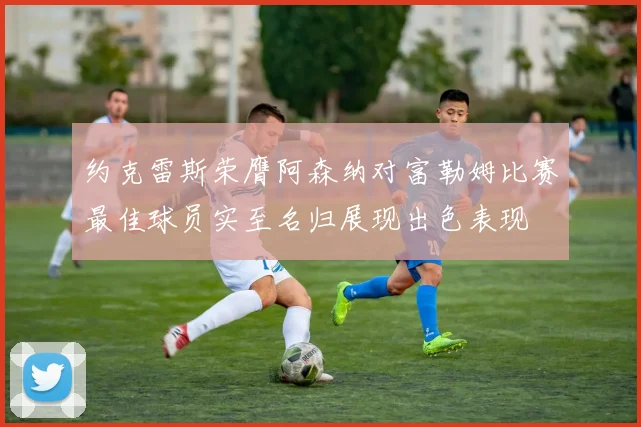 约克雷斯荣膺阿森纳对富勒姆比赛最佳球员实至名归展现出色表现