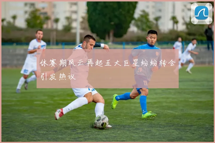 休赛期风云再起五大巨星纷纷转会引发热议