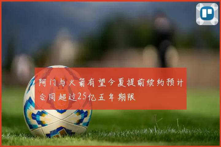 阿门与火箭有望今夏提前续约预计合同超过25亿五年期限