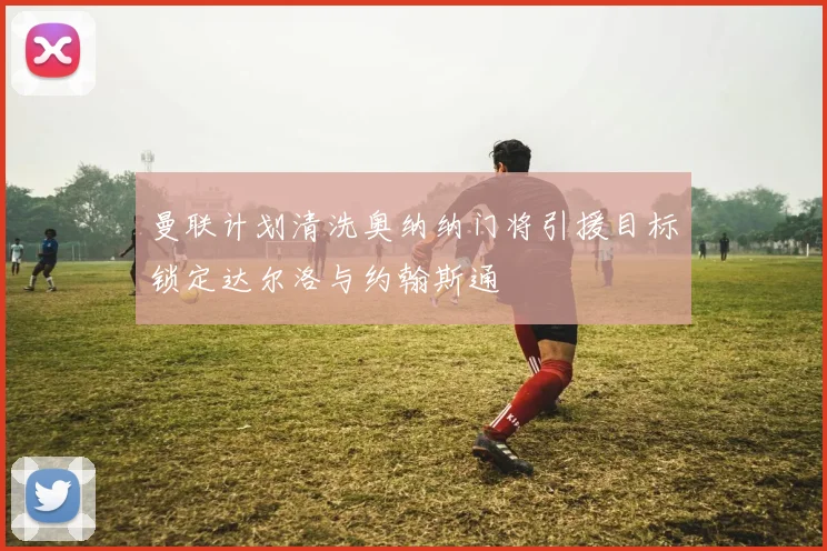 曼联计划清洗奥纳纳门将引援目标锁定达尔洛与约翰斯通