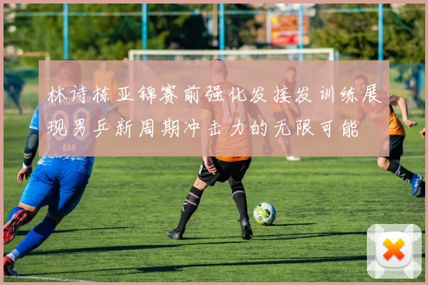 林诗栋亚锦赛前强化发接发训练展现男乒新周期冲击力的无限可能