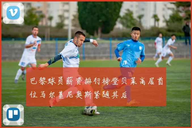 巴黎球员薪资排行榜登贝莱高居首位马尔基尼奥斯紧随其后