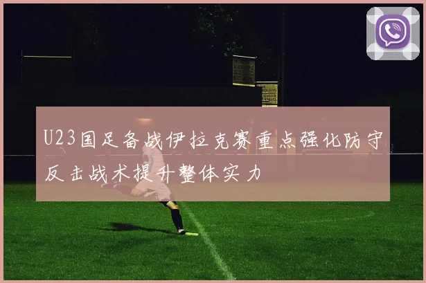 U23国足备战伊拉克赛重点强化防守反击战术提升整体实力