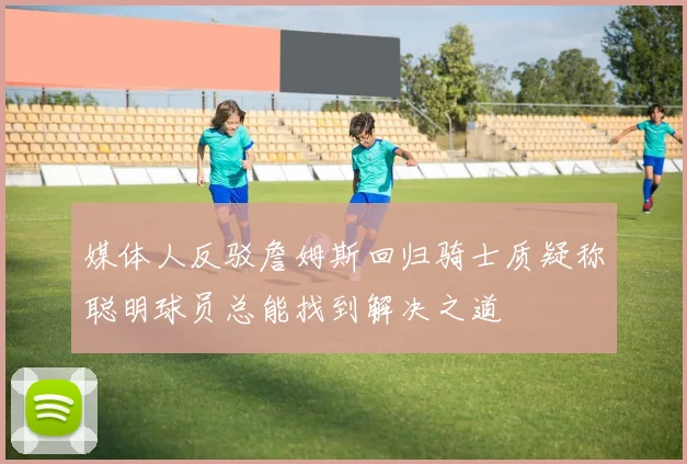 媒体人反驳詹姆斯回归骑士质疑称聪明球员总能找到解决之道
