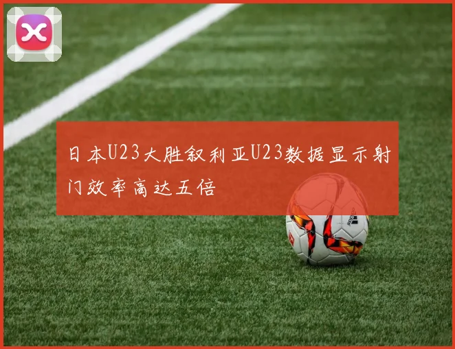 日本U23大胜叙利亚U23数据显示射门效率高达五倍