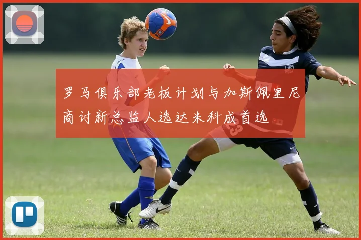 罗马俱乐部老板计划与加斯佩里尼商讨新总监人选达米科成首选