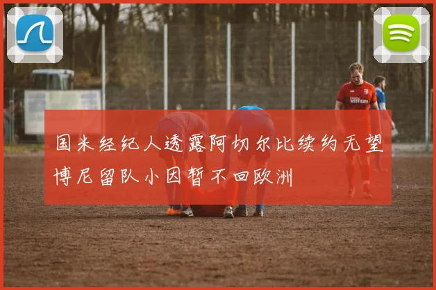 国米经纪人透露阿切尔比续约无望博尼留队小因暂不回欧洲