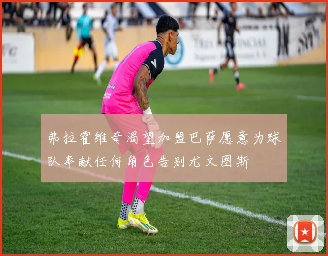 弗拉霍维奇渴望加盟巴萨愿意为球队奉献任何角色告别尤文图斯
