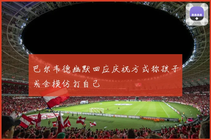 巴尔韦德幽默回应庆祝方式称孩子或会模仿打自己